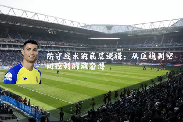 防守战术的底层逻辑:从压迫到空间控制的动态博弈
